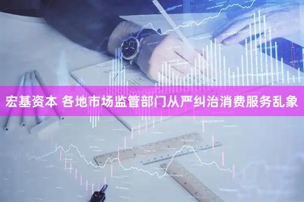 宏基资本 各地市场监管部门从严纠治消费服务乱象