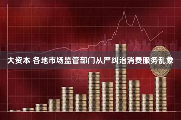 大资本 各地市场监管部门从严纠治消费服务乱象
