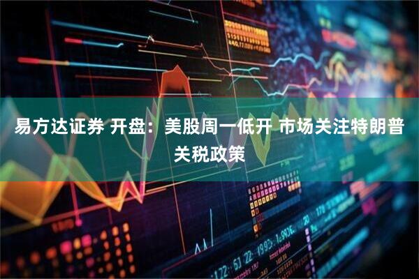 易方达证券 开盘:美股周一低开 市场关注特朗普关税政策