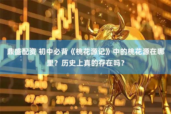 鼎盛配资 初中必背《桃花源记》中的桃花源在哪里？历史上真的存在吗？