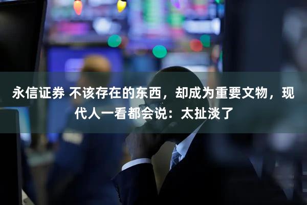永信证券 不该存在的东西，却成为重要文物，现代人一看都会说：太扯淡了