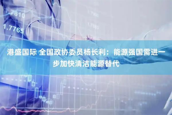港盛国际 全国政协委员杨长利：能源强国需进一步加快清洁能源替代