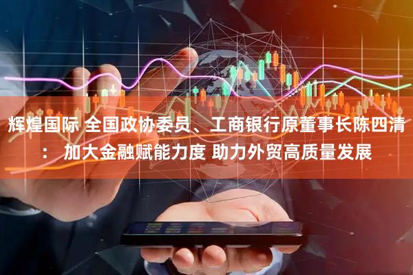辉煌国际 全国政协委员、工商银行原董事长陈四清： 加大金融赋能力度 助力外贸高质量发展