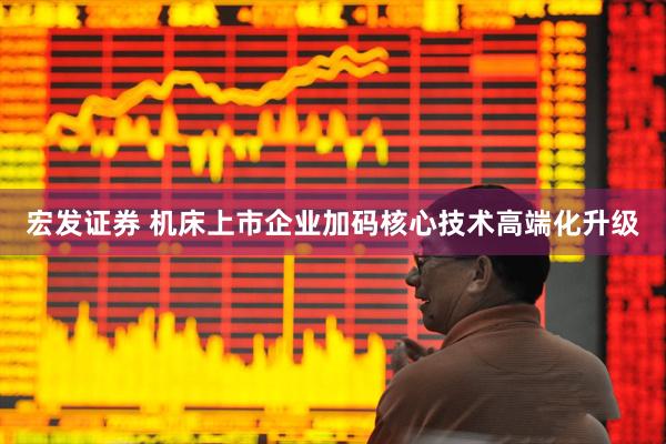 宏发证券 机床上市企业加码核心技术高端化升级