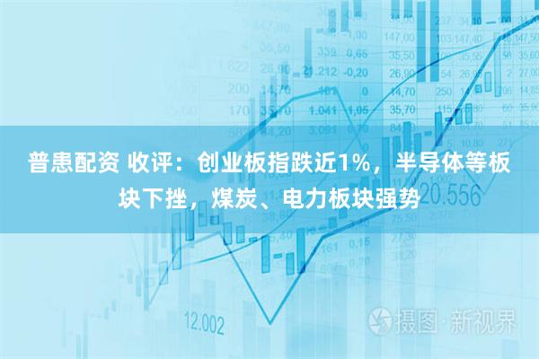 普患配资 收评：创业板指跌近1%，半导体等板块下挫，煤炭、电力板块强势