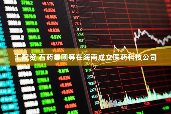 汇配资 石药集团等在海南成立医药科技公司