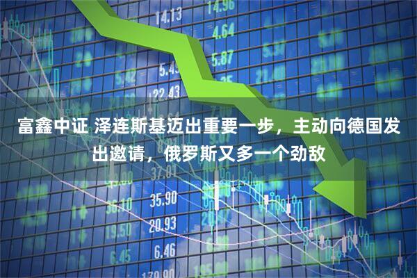 富鑫中证 泽连斯基迈出重要一步，主动向德国发出邀请，俄罗斯又多一个劲敌