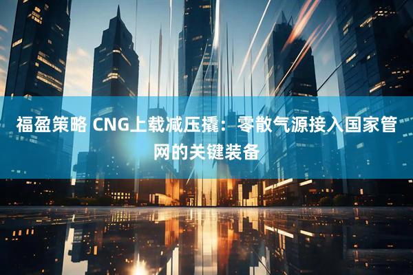 福盈策略 CNG上载减压撬：零散气源接入国家管网的关键装备