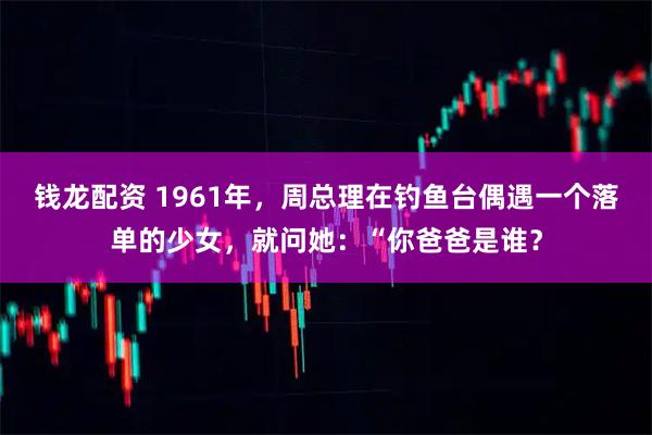 钱龙配资 1961年,周总理在钓鱼台偶遇一个落单的少女,就问她:“你爸爸是谁?