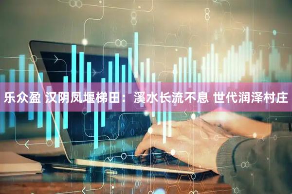 乐众盈 汉阴凤堰梯田：溪水长流不息 世代润泽村庄