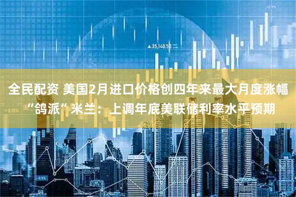 全民配资 美国2月进口价格创四年来最大月度涨幅 “鸽派”米兰：上调年底美联储利率水平预期