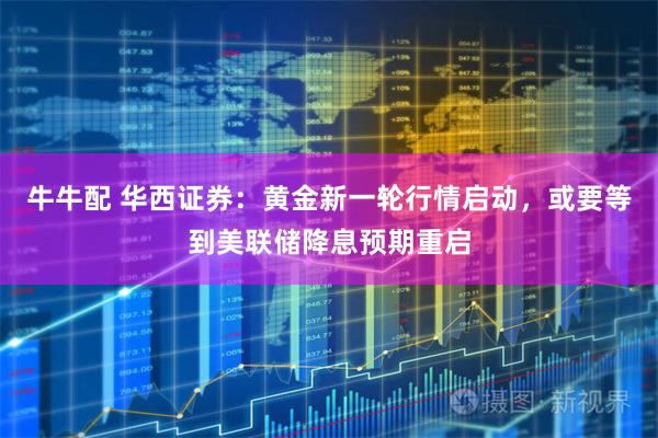 牛牛配 华西证券:黄金新一轮行情启动,或要等到美联储降息预期重启