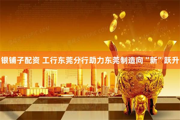银铺子配资 工行东莞分行助力东莞制造向“新”跃升