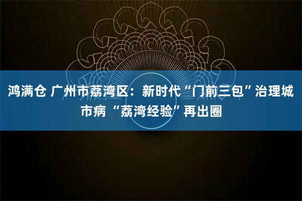 鸿满仓 广州市荔湾区：新时代“门前三包”治理城市病 “荔湾经验”再出圈