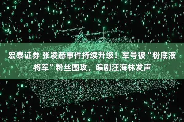 宏泰证券 张凌赫事件持续升级！军号被“粉底液将军”粉丝围攻，编剧汪海林发声