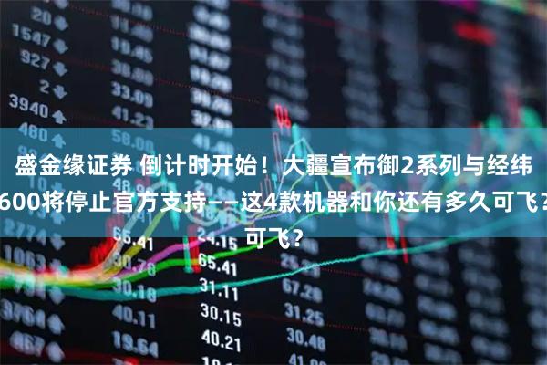 盛金缘证券 倒计时开始！大疆宣布御2系列与经纬600将停止官方支持——这4款机器和你还有多久可飞？