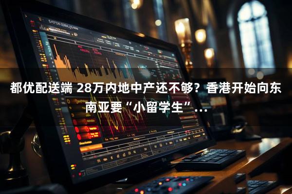 都优配送端 28万内地中产还不够？香港开始向东南亚要“小留学生”…