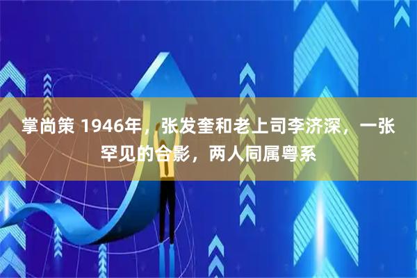 掌尚策 1946年，张发奎和老上司李济深，一张罕见的合影，两人同属粤系
