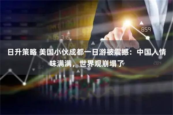 日升策略 美国小伙成都一日游被震撼：中国人情味满满，世界观崩塌了
