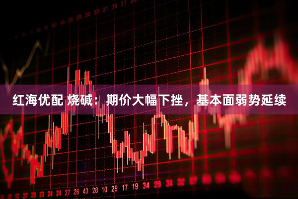 红海优配 烧碱：期价大幅下挫，基本面弱势延续