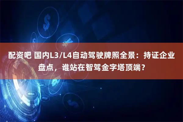 配资吧 国内L3/L4自动驾驶牌照全景：持证企业盘点，谁站在智驾金字塔顶端？