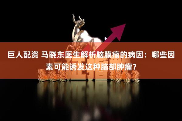 巨人配资 马晓东医生解析脑膜瘤的病因：哪些因素可能诱发这种脑部肿瘤？