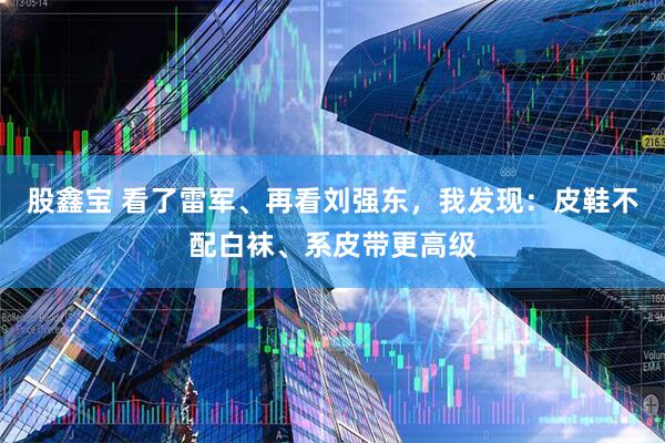 股鑫宝 看了雷军、再看刘强东，我发现：皮鞋不配白袜、系皮带更高级
