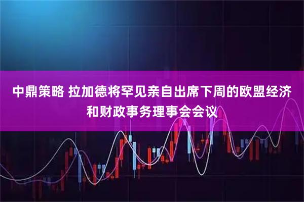 中鼎策略 拉加德将罕见亲自出席下周的欧盟经济和财政事务理事会会议