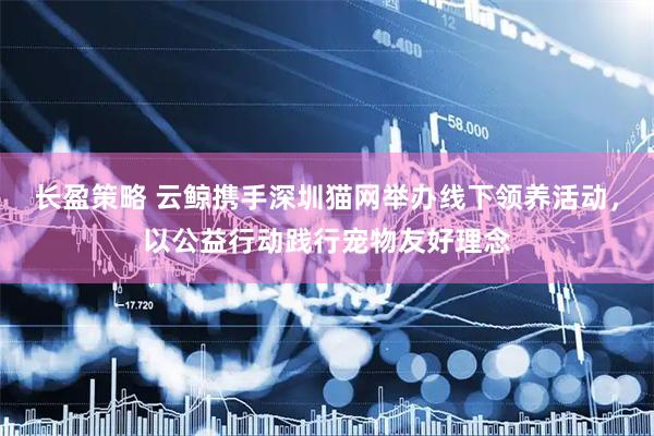 长盈策略 云鲸携手深圳猫网举办线下领养活动,以公益行动践行宠物友好理念