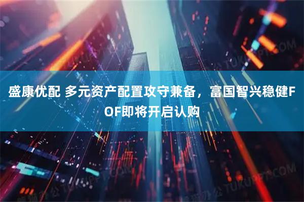 盛康优配 多元资产配置攻守兼备，富国智兴稳健FOF即将开启认购