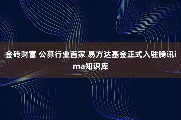 金砖财富 公募行业首家 易方达基金正式入驻腾讯ima知识库