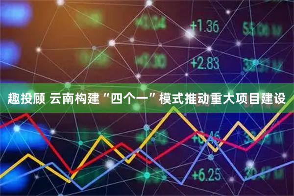 趣投顾 云南构建“四个一”模式推动重大项目建设