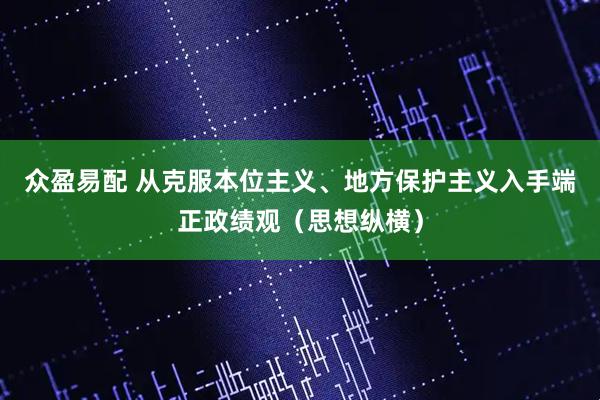 众盈易配 从克服本位主义、地方保护主义入手端正政绩观（思想纵横）