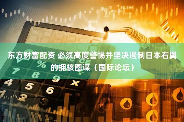 东方财富配资 必须高度警惕并坚决遏制日本右翼的拥核图谋（国际论坛）