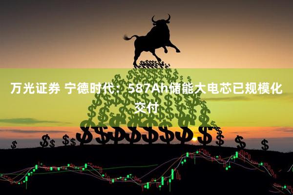 万光证券 宁德时代：587Ah储能大电芯已规模化交付